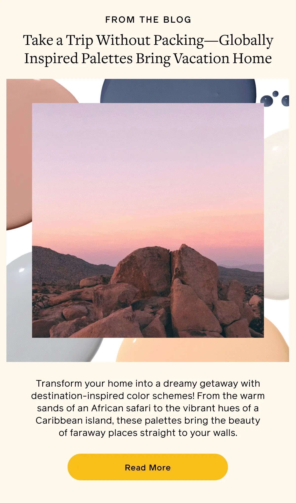 FROM THE BLOG. Take a Trip Without Packing—Globally Inspired Palettes Bring Vacation Home. Transform your home into a dreamy getaway with destination-inspired color schemes! From the warms sands of an African safari to the vibrant hues of a Caribbean island, these palettes bring the beauty of faraway places straight to your walls. Read More