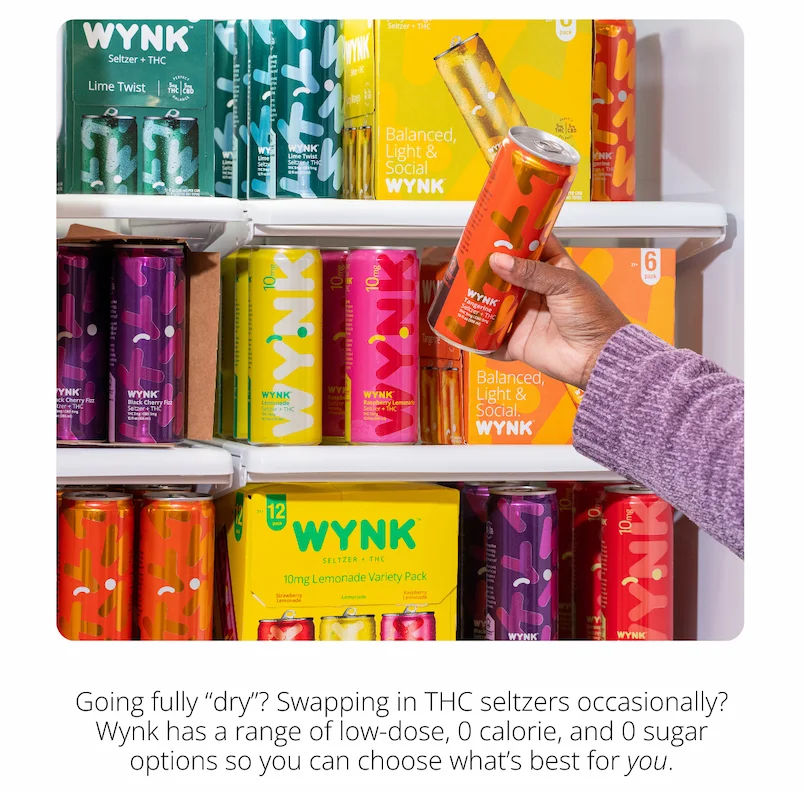 (Photo of of a fridge full of Wynk with a hand grabbing a can of Tangerine off the shelf) Going fully dry? Swapping in THC seltzers occasionally? Wynk has range of low-dose, 0-calorie and 0-sugar options so you can choose what's best for you.