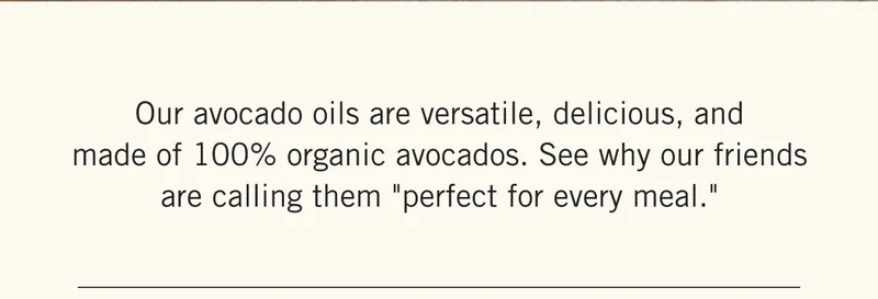 Our avocado oils are versatile, delicious, and made of 100% organic avocados. See why our friends are calling them "perfect for every meal."
