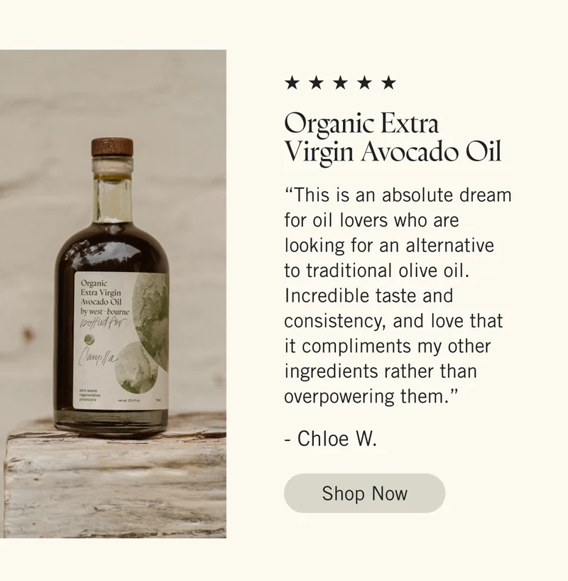 Organic Extra Virgin Avocado Oil  “This is an absolute dream for oil lovers who are looking for an alternative to traditional olive oil. Incredible taste and consistency, and love that it compliments my other ingredients rather than overpowering them.” - Chlow W. Shop Now.