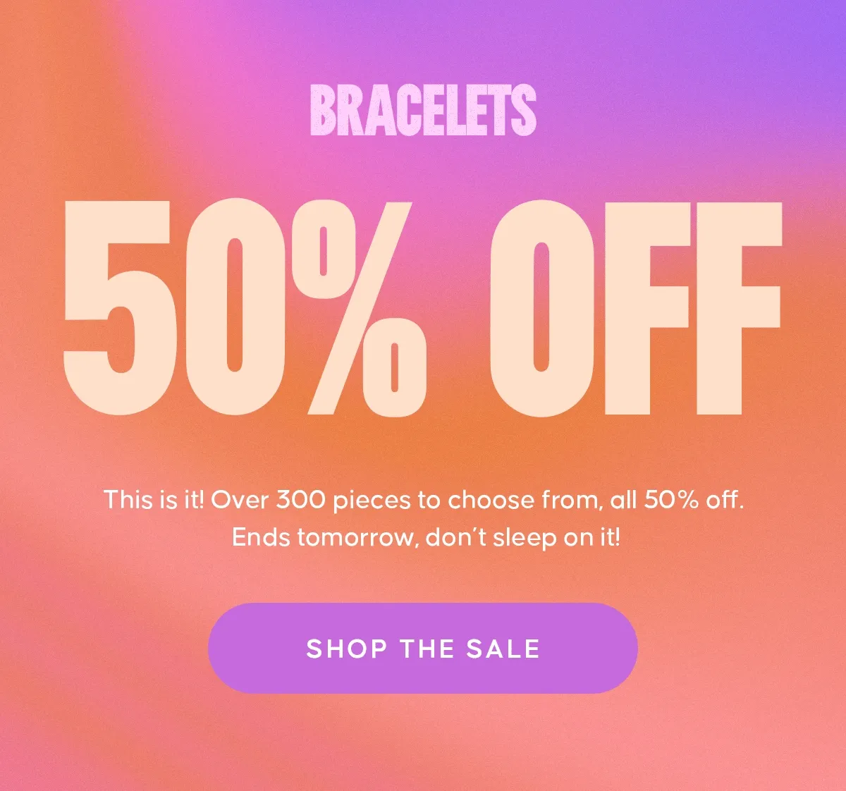 BRACELETS NECKLACES ALL THINGS SPRING. 50% OFF. This is it! Over 300 pieces to choose from, all 50% off. Ends tomorrow, don’t sleep on it! SHOP THE SALE