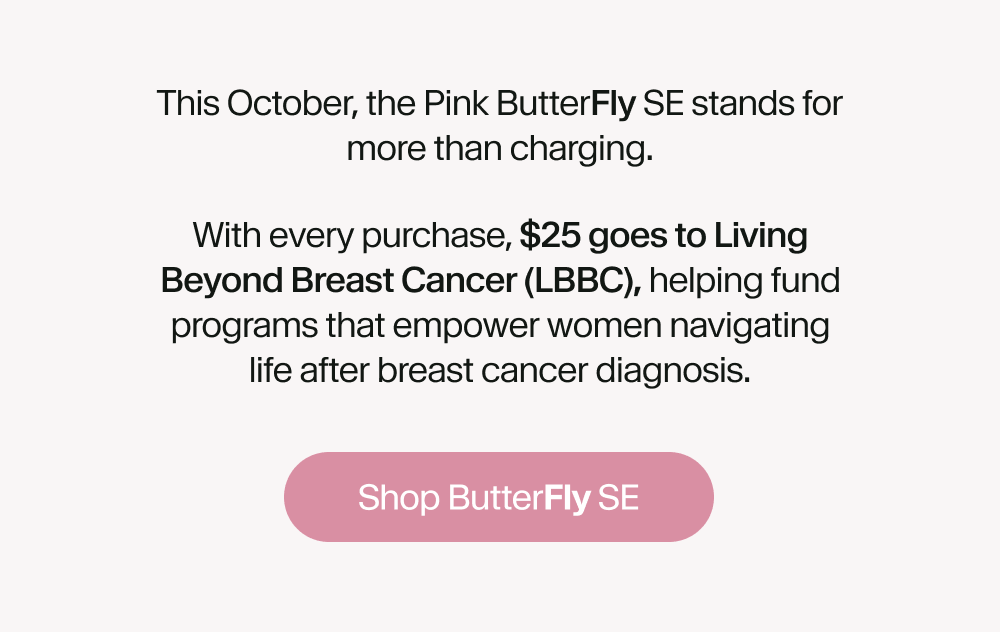 This October, the Pink ButterFly SE stands for more than charging. With every purchase, $25 goes to Living Beyond Breast Cancer (LBBC), helping fund programs that empower women navigating life after breast cancer diagnosis.