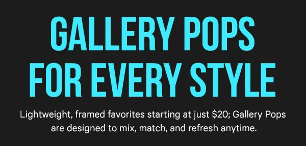 Gallery Pops for Every Style: Lightweight, framed favorites starting at just $20; Gallery Pops are designed to mix, match, and refresh anytime.