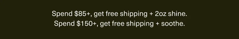 Spend $85+, get free shipping + 2oz shine. | Spend $150+, get free shipping + soothe.