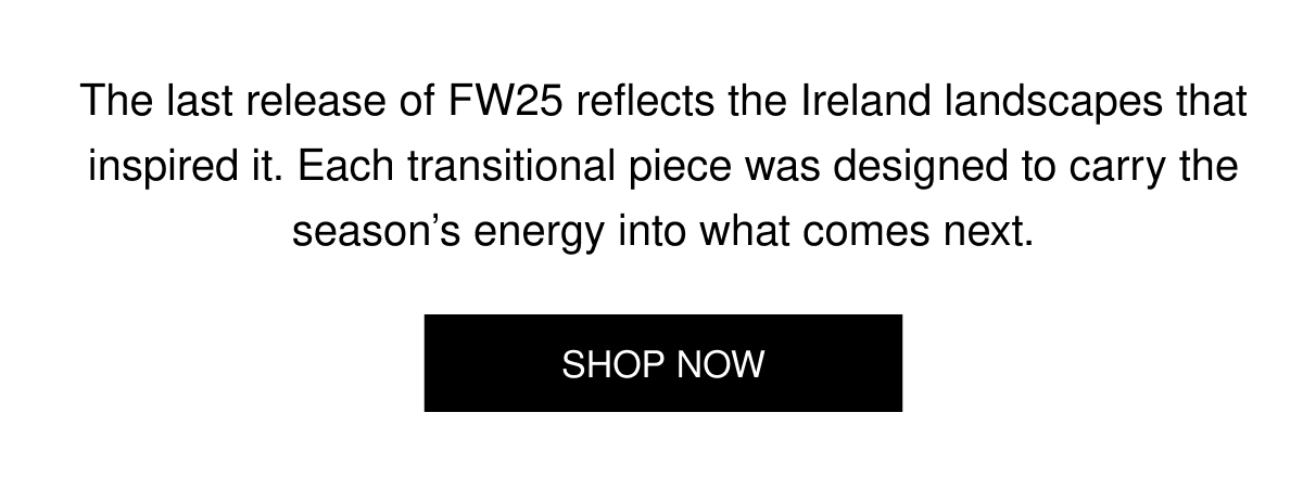 The last release of FW25 reflects the Ireland landscapes that inspired it. Each transitional piece was designed to carry the season’s energy into what comes next. | SHOP NOW