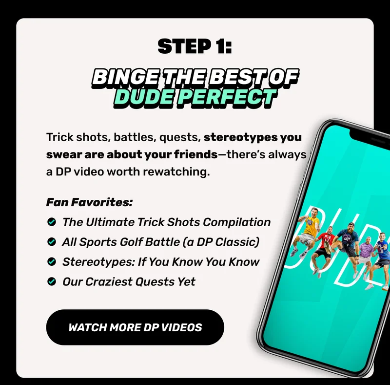 Step 1 |. Trick shots, battles, quests, stereotypes you swear are about your friends—there’s always a DP video worth rewatching. | CTA" Watch more DP videos