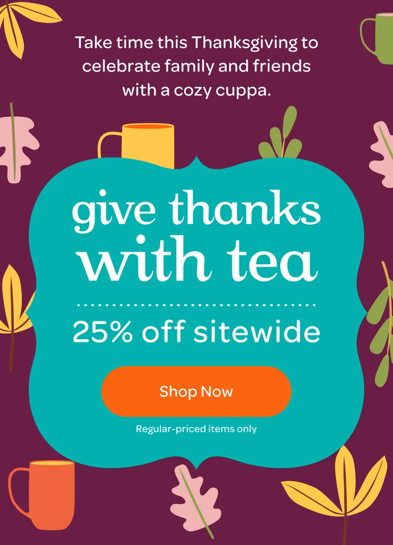 Take time this Thanksgiving to celebrate family and friends with a cozy cuppa. - Give thanks with tea, 25% off sitewide - Shop now - *Regular-priced items only