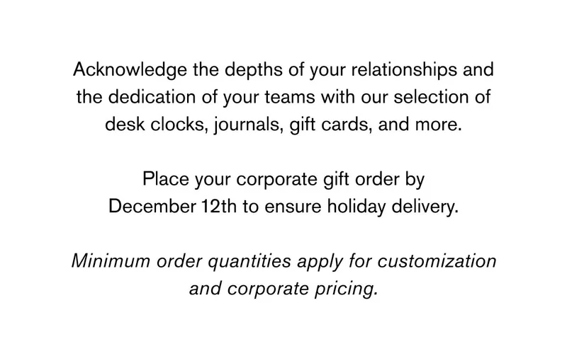 Acknowledge the depths of your relationships and the dedication of your teams with our selection of desk clocks, journals, gift cards, and more.  Place your corporate gift order by December 12th to ensure holiday delivery.  Minimum order quantities apply for customization and corporate pricing.