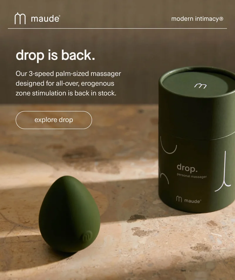 maude | modern intimacy | drop is back. | Our 3-speed palm-sized massager designed for all-over, erogenous zone stimulation is back in stock. | [ explore drop ]
