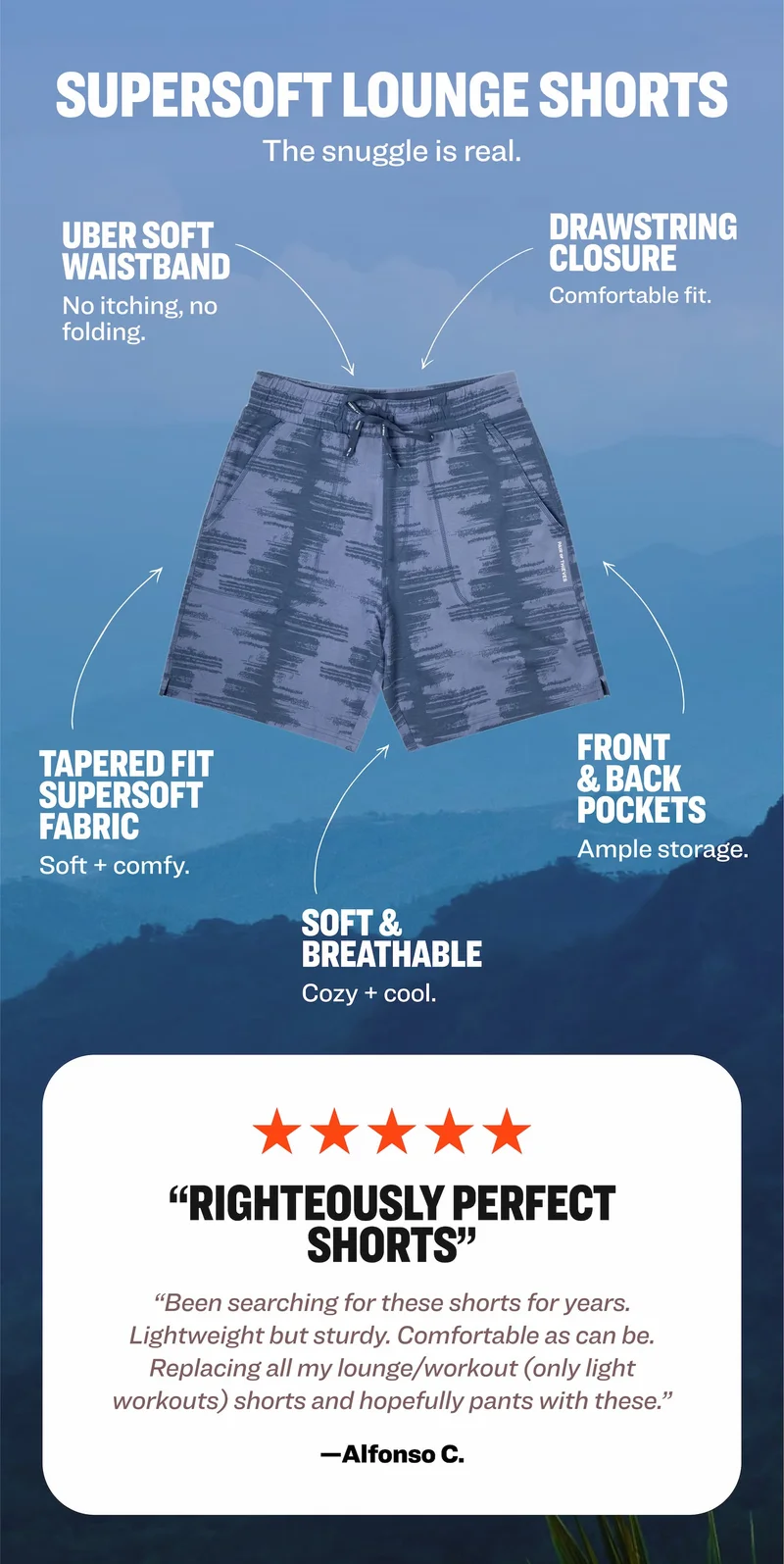 SUPERSOFT LOUNGE SHORTS: Uber soft waistband, drawstring closure, tapered fit supersoft fabric, front & back pockets, soft & breathable. Five star review: "Righteously perfect shorts." —Alfonso C.