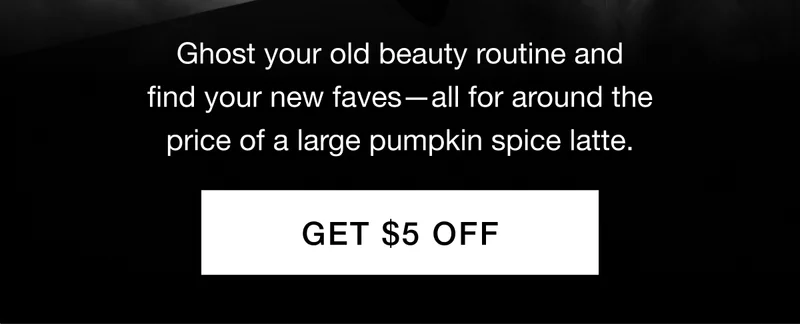 Ghost your old beauty routine and find your new faves—all for around the price of a large pumpkin spice latte. GET $5 OFF