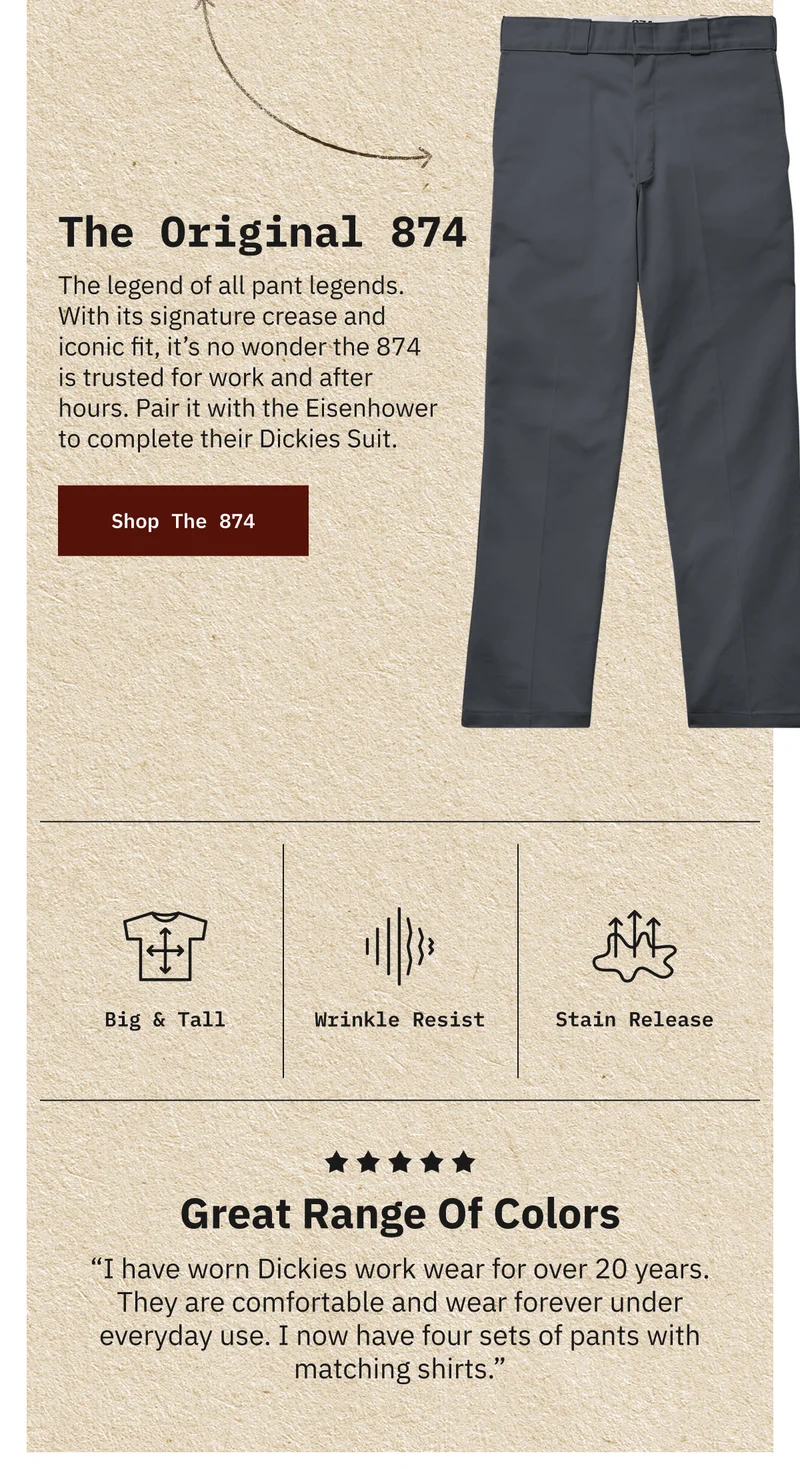 The Original 874. The legend of all pant legends. With its signature crease and iconic fit, it’s no wonder the 874 is trusted for work and after hours. Pair it with the Eisenhower to complete their Dickies Suit. Shop The 874