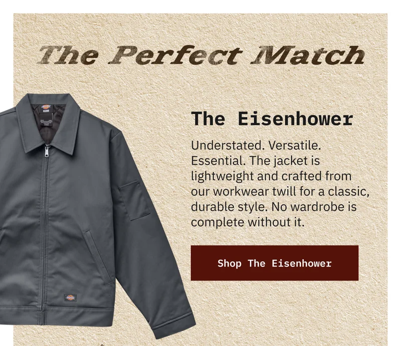 The Perfect Match. The Eisenhower. Understated. Versatile. Essential. The jacket is lightweight and crafted from our workwear twill for a classic, durable style. No wardrobe is complete without it. Shop The Eisenhower.