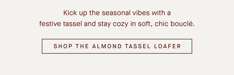 Kick up the seasonal vibes with a festive tassel and stay cozy in soft, chic bouclΓ©.SHOP THE ALMOND TASSEL LOAFER Kick up the seasonal vibes with a festive tassel and stay cozy in soft, chic bouclΓ©.SHOP THE ALMOND TASSEL LOAFER