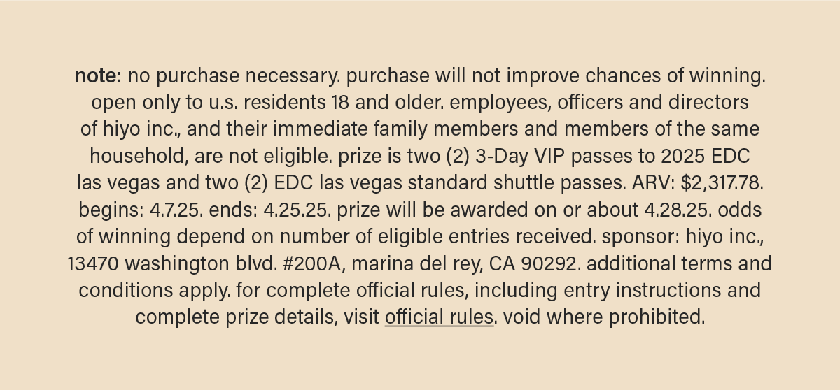 note: no purchase necessary. purchase will not improve chances of winning. open only to u.s. residents 18 and older. employees, officers and directors of hiyo inc., and their immediate family members and members of the same household, are not eligible. prize is two (2) 3-Day VIP passes to 2025 EDC las vegas and two (2) EDC las vegas standard shuttle passes. ARV: $2,317.78. begins: 4.7.25. ends: 4.25.25. prize will be awarded on or about 4.28.25. odds of winning depend on number of eligible entries received. sponsor: hiyo inc., 13470 washington blvd. #200A, marina del rey, CA 90292. additional terms and conditions apply. for complete official rules, including entry instructions and complete prize details, visit&nbsp;official rules (link). void where prohibited.