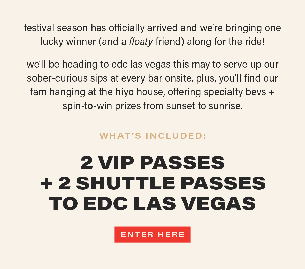 festival season has officially arrived and we're bringing one lucky winner (and a floaty friend) along for the ride! we'll be heading to edc las vegas this may to serve up our sober-curious sips at every bar onsite. plus, you'll find our fam hanging at the hiyo house, offering specialty bevs + spin-to-win prizes from sunset to sunrise. WHAT'S INCLUDED: 2 VIP PASSES + 2 SHUTTLE PASSES TO EDC LAS VEGAS [ENTER HERE] (link)