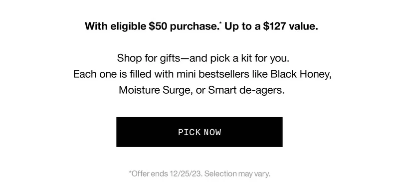 With eligible $50 purchase.* Up to a $127 value. Shop for gifts—and pick a kit for you. Each one is filled with mini bestsellers like Black Honey, Moisture Surge, or Smart de-agers. PICK NOW *Offer ends 12/25/23. Selection may vary.