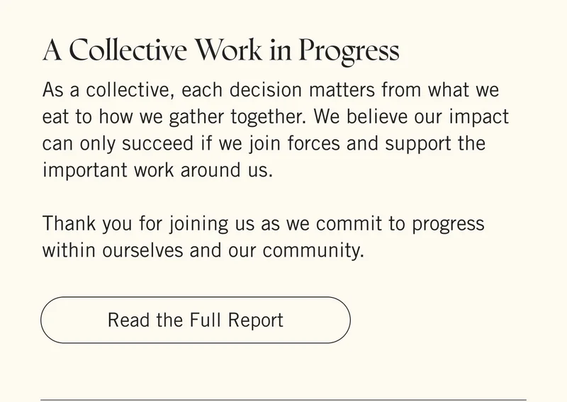 A COLLECTIVE WORK IN PROGRESS. As a collective, each decision matters from what we eat to how we gather together. We believe our impact can only succeed if we join forces and support the important work around us.   Thank you for joining us as we commit to progress within ourselves and our community. Read the Full Report.