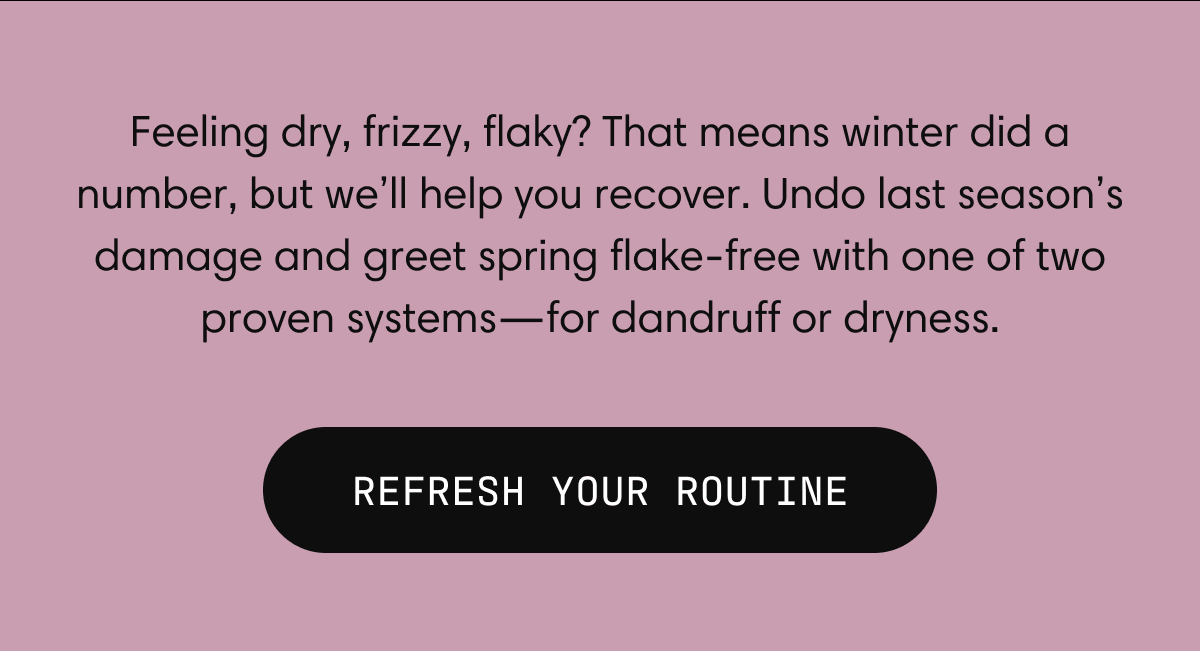 Feeling dry, frizzy, flaky? That means winter did a number, but we’ll help you recover. Undo last season’s damage and greet spring flake-free with one of two proven systems––for dandruff or dryness.  | REFRESH YOUR ROUTINE