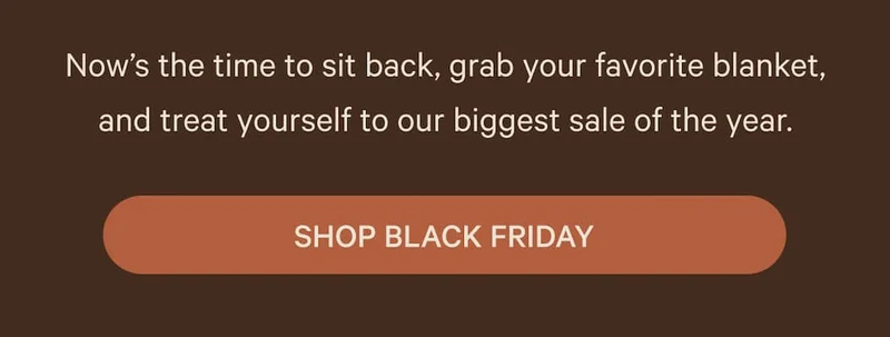 Now’s the time to sit back, grab your favorite blanket, and treat yourself to our biggest sale of the year.  SHOP BLACK FRIDAY