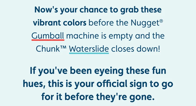 Now's your chance to grab these vibrant colors before the Nugget® Gumball machine is empty and the Chunk™ Waterslide closes down!  If you've been eyeing these fun hues, this is your official sign to go for it before they're gone.