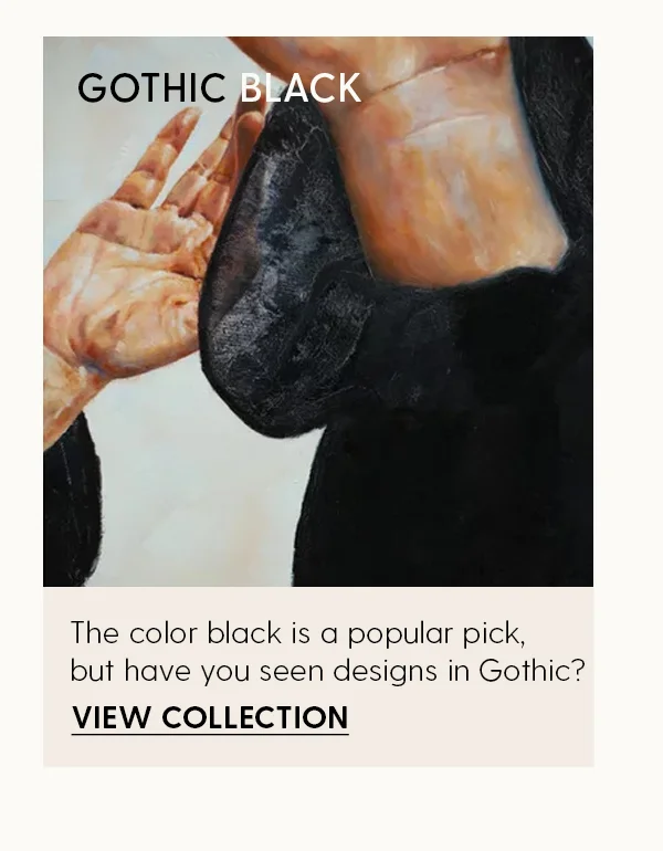 The color black is a popular pick, but have you seen designs in Gothic? | View Collection