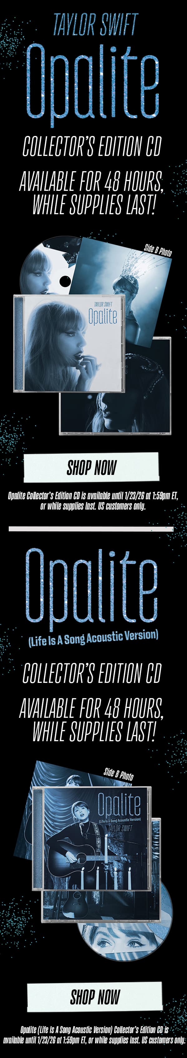 Taylor Swift Opalite Collector's Edition CD. Available for 48 hours, while supplies last. Shop now! Opalite Collector's Edition CD is available until 1/13/26 at 1:59pm ET, or while supplies last. Opalite (Life Is A Song Acoustic Version) Collector's Edition CD. Available for 48 hours, while supplies last! Shop now. Opalite (Life Is A Song Acoustic Version) Collector's Edition CD is available until 1/23/26 at 1:59pm ET, or while supplies last. US customers only.