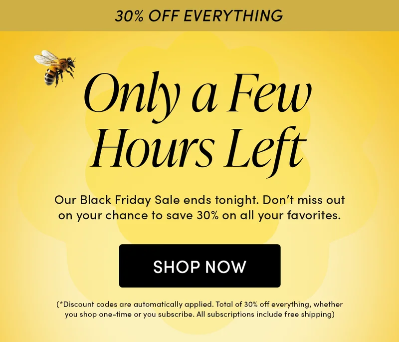 30% OFF EVERYTHING  Only a Few Hours Left   Our Black Friday Sale ends tonight. Don’t miss out on your chance to save 30% on all your favorites.