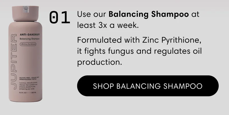 Use our Balancing Shampoo at least 3x a week. | Formulated with Zinc Pyrithione, it fights fungus and regulates oil production. | Shop Balancing Shampoo