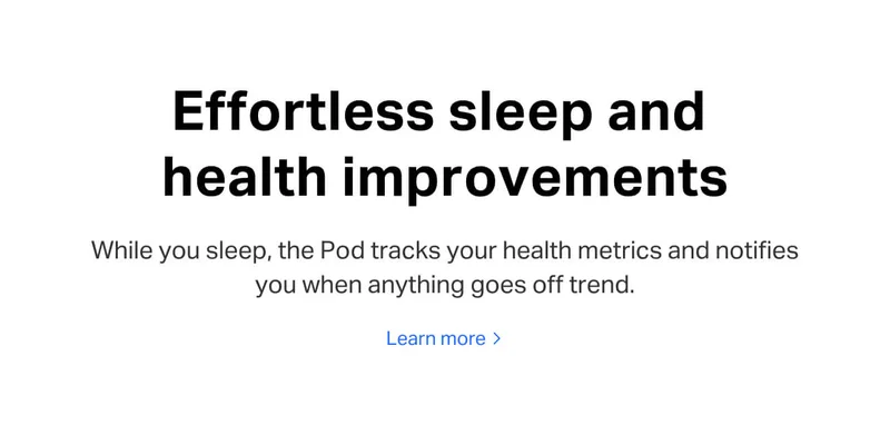 Effortless sleep and health improvements. While you sleep, the Pod tracks your health metrics and notifies you when anything goes off trend. Learn more.