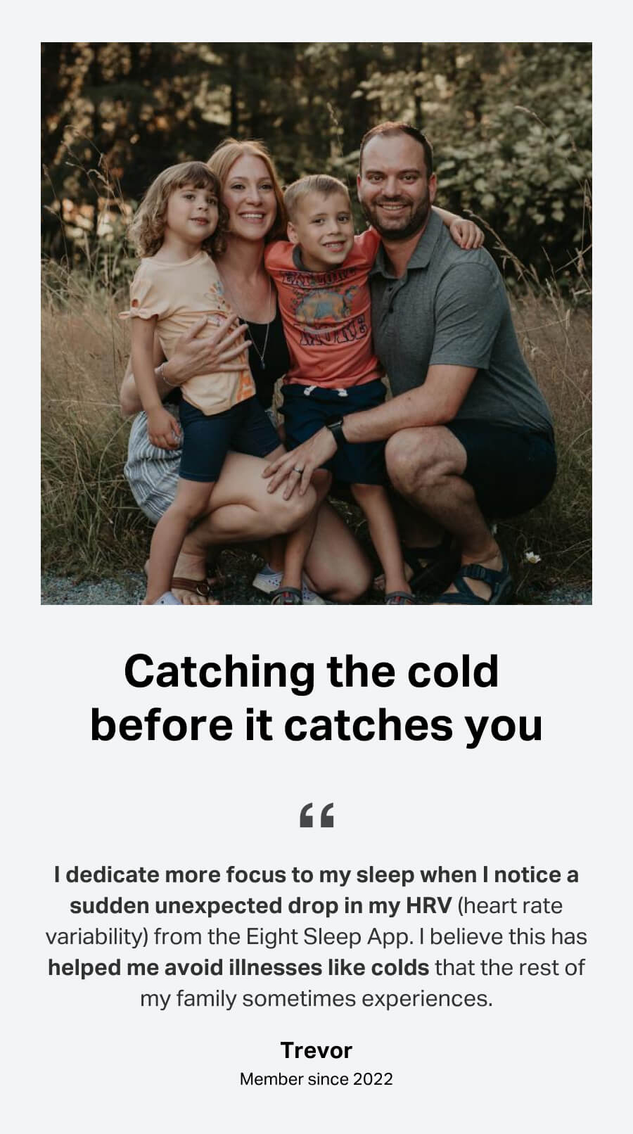 Catching the cold before it catches you. I dedicate more focus to my sleep when I notice a sudden unexpected drop in my HRV (heart rate variability) from the Eight Sleep App. I believe this has helped me avoid illnesses like colds that the rest of my family sometimes experiences. Trevor, member since 2022