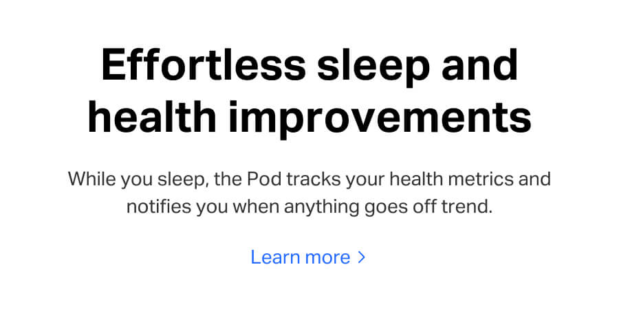 Effortless sleep and health improvements. While you sleep, the Pod tracks your health metrics and notifies you when anything goes off trend. Learn more.