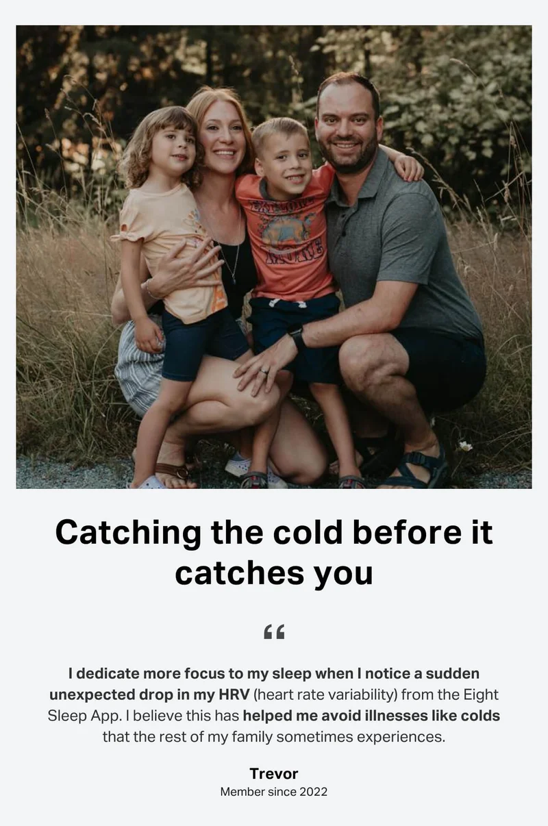 Catching the cold before it catches you. I dedicate more focus to my sleep when I notice a sudden unexpected drop in my HRV (heart rate variability) from the Eight Sleep App. I believe this has helped me avoid illnesses like colds that the rest of my family sometimes experiences. Trevor, member since 2022