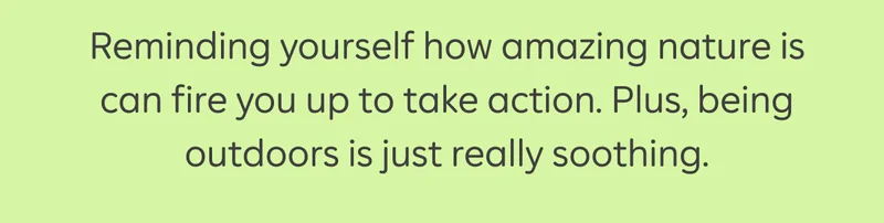 Reminding yourself how amazing nature is can fire you up to take action. Plus, being outdoors is just really soothing.