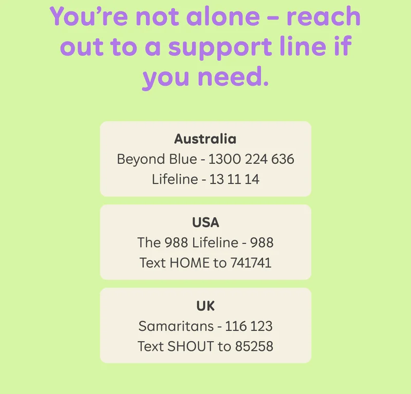 You're not alone - reach out to a support line if you need. Australia: Beyond Blue - 1300 224 636, Lifeline - 13 11 14. USA: The 988 Lifeline - 988, Text HOME to 741741. UK: Samaritans - 116 123, Text SHOUT to 85258.