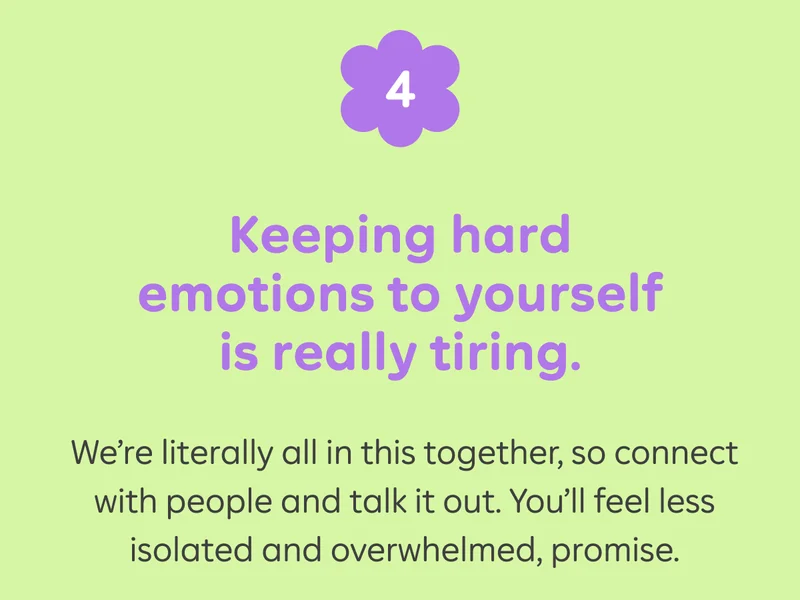 4) Keeping hard emotions to yourself is really tiring. We're literally all in this together, so connect with people and talk it out. You'll feel less isolated and ovewhelmed, promise.