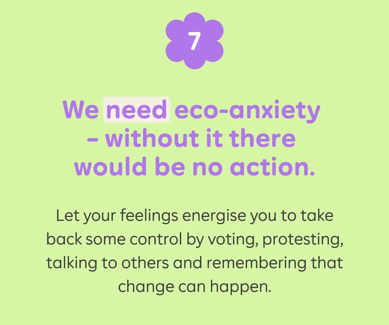 7) We need eco-anxiety - without it there would be no action. Let your feelings energise you to take back some control by voting, protesting, talking to others and remembering that change can happen.