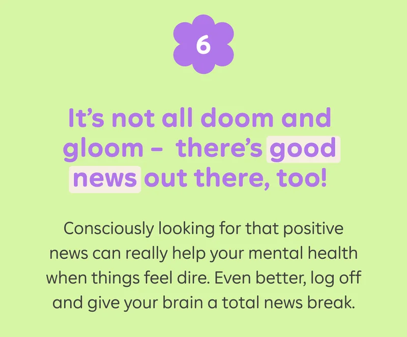 6) It's not all doom and gloom - there's good news out there, too! Consciously looking for that positive news can really help your mental health when things feel dire. Even better, log off and give your brain a total news break.