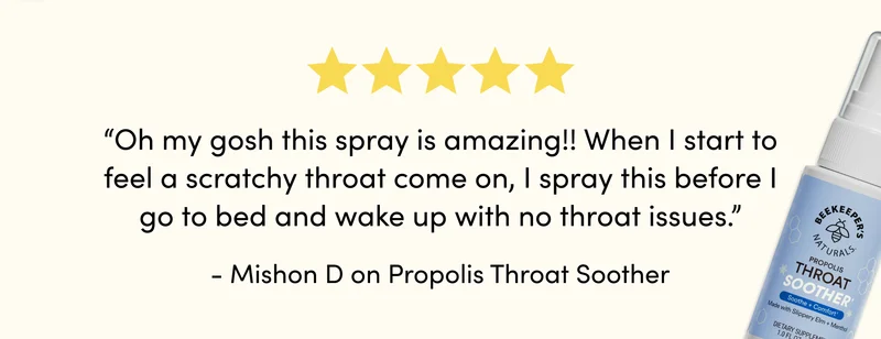 “Oh my gosh this spray is amazing!! When I start to feel a scratchy throat come on, I spray this before I go to bed and wake up with no throat issues.” - Mishon D on Propolis Throat Soother