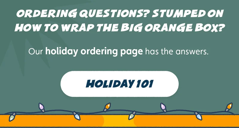 Ordering questions? Stumped on how to wrap the Big Orange Box? Our holiday ordering page has the answers. Holiday 101