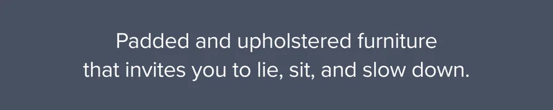 Padded and upholstered furniture that invites you to lie, sit, and slow down.