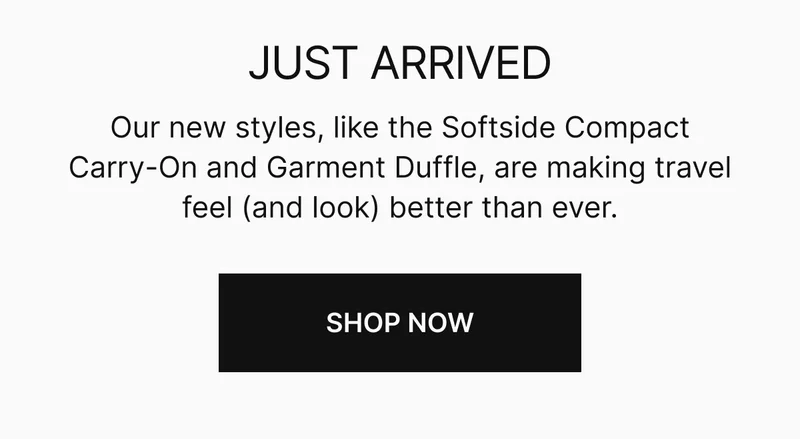 Our new styles, like the Softside Compact Carry-On and Garment Duffle, are making travel feel (and look) better than ever.