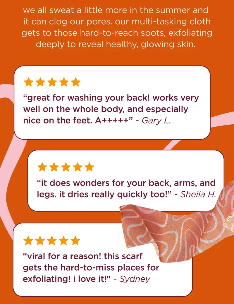 we all sweat a little more in the summer and it can clog our pores. our multi-tasking cloth gets to those hard-to-reach spots, exfoliating deeply to reveal healthy, glowing skin.   "great for washing your back! works very well on the whole body, and especially nice on the feet. A+++++" - Gary L.   "it does wonders for your back, arms, and legs. it dries really quickly too!" - Sheila H.   "viral for a reason! this scarf gets the hard-to-miss places for exfoliating! i love it!" - Sydney