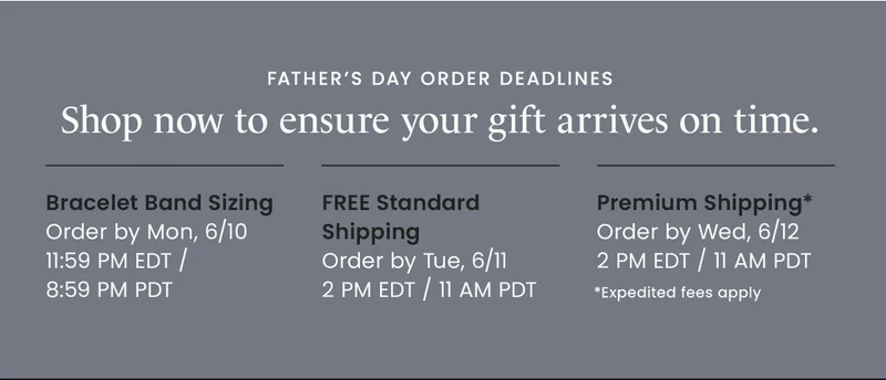 Father’s Day Order Deadlines: Bracelet Band Sizing Order by Mon, 6/10 11:59 PM EDT / 8:59 PM PDT |  FREE Standard Shipping Order by Tue, 6/11 2 PM EDT / 11 AM PDT | Premium Shipping* Order by Wed, 6/12 2 PM EDT / 11 AM PDT *Expedited fees apply