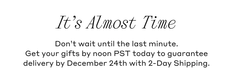 It’s Almost Time Don't wait until the last minute. Get your gifts by noon PST today to guarantee delivery by December 24th with 2-Day Shipping.