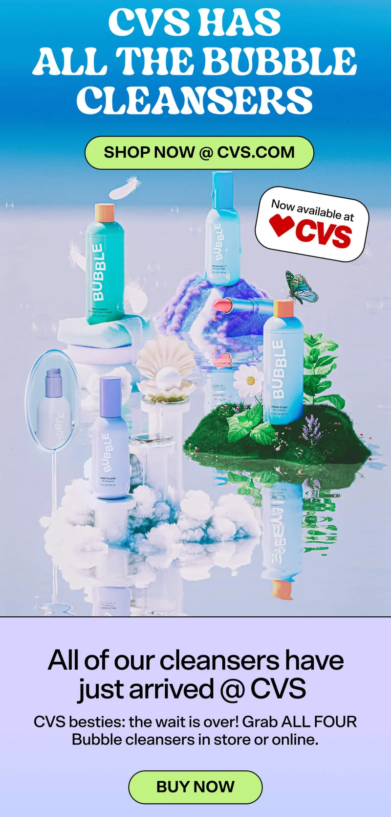 CVS HAS ALL THE BUBBLE CLEANSERS. Shop Now @ CVS. All of our cleansers have just arrived @ CVS. CVS besties: the wait is over! Grab ALL FOUR Bubble cleansers in store or online. BUY NOW