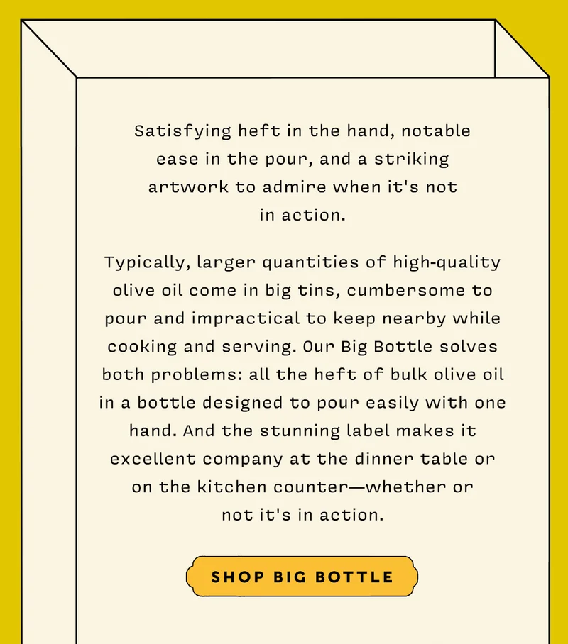 Satisfying heft in the hand, notable ease in the pour, and a striking artwork to admire when it's not in action.   Typically, larger quantities of high-quality olive oil come in big tins, cumbersome to pour and impractical to keep nearby while cooking and serving. Our Big Bottle solves both problems: all the heft of bulk olive oil in a bottle designed to pour easily with one hand. And the stunning label makes it excellent company at the dinner table or on the kitchen counter-- whether or not it's in action.     SHOP BIG BOTTLE