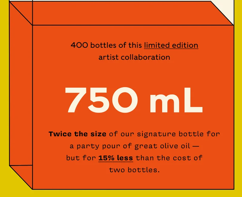 400 bottles of this limited edition artist collaboration  750 mL  Twice the size of our signature bottle for a party pour of great olive oil - but for 15% less than the cost of two bottles