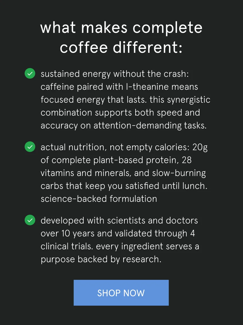 what makes complete coffee different:   sustained energy without the crash: caffeine paired with L-theanine means focused energy that lasts. this synergistic combination supports both speed and accuracy on attention-demanding tasks.   actual nutrition, not empty calories: 20g of complete plant-based protein, 28 vitamins and minerals, and slow-burning carbs that keep you satisfied until lunch. science-backed formulation   developed with scientists and doctors over 10 years and validated through 4 clinical trials. every ingredient serves a purpose backed by research