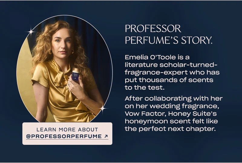 Emelia O’Toole is a literature scholar-turned-fragrance-expert who has put thousands of scents to the test.   After collaborating with her on her wedding fragrance, Vow Factor, Honey Suite’s honeymoon scent felt like the perfect next chapter. learn more about @professorperfume →